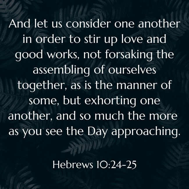 And let us consider one another in order to stir up love and good works, not forsaking the assembling of ourselves together, as is the manner of some, but exhorting one another, and so much the more as you see the Day approaching. - Hebrews 10:24-25