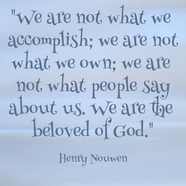 We are not what we accomplish; we are not what we own; we are not what people say about us. We are the beloved of God. - Henry Nouwen