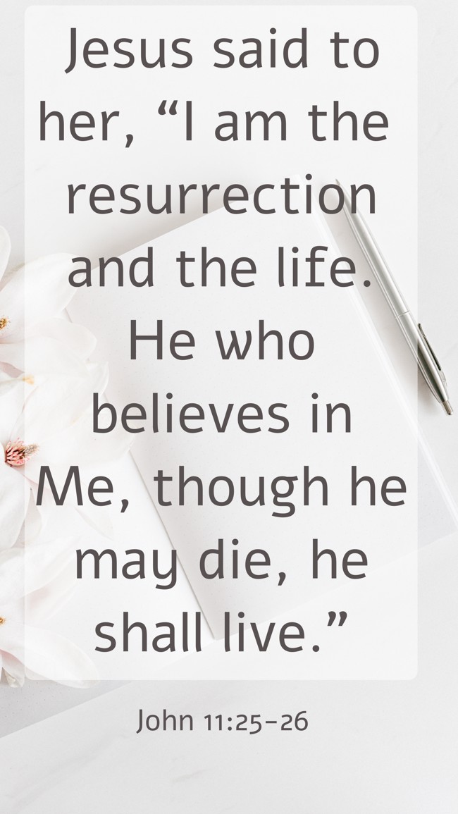 Jesus said to her, “I am the resurrection and the life. He who believes in Me, though he may die, he shall live.” - John 11:25-26