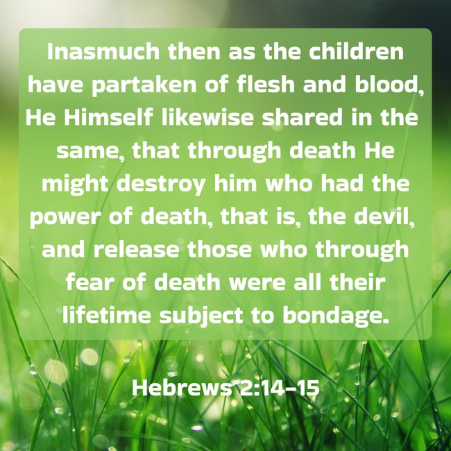Inasmuch then as the children have partaken of flesh and blood, He Himself likewise shared in the same, that through death He might destroy him who had the power of death, that is, the devil, and release those who through fear of death were all their lifetime subject to bondage. - Hebrews 2:14-15
