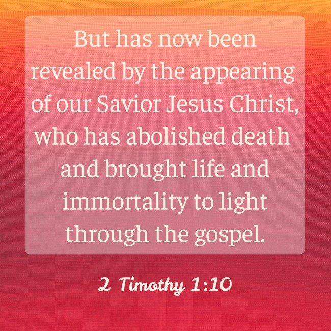 But has now been revealed by the appearing of our Savior Jesus Christ, who has abolished death and brought life and immortality to light through the gospel. - 2 Timothy 1:10