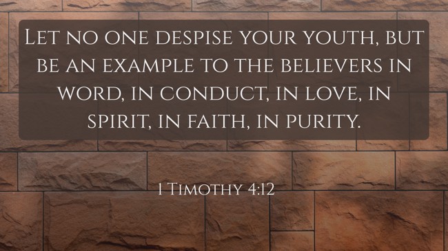 Let no one despise your youth, but be an example to the believers in word, in conduct, in love, in spirit, in faith, in purity. - 1 Timothy 4:12