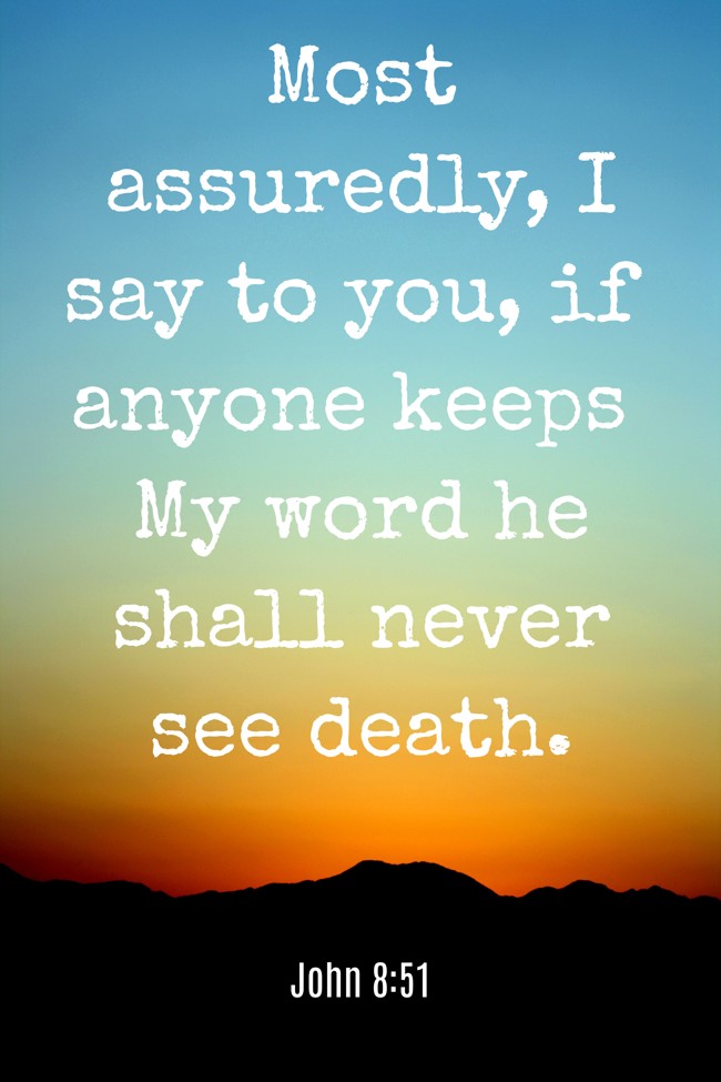 Most assuredly, I say to you, if anyone keeps My word he shall never see death. - John 8:51