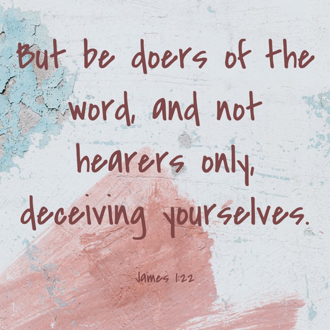 But be doers of the word, and not hearers only, deceiving yourselves. - James 1:22