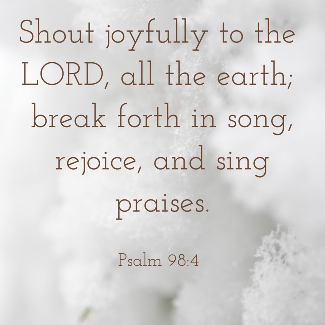  Shout joyfully to the LORD, all the earth; break forth in song, rejoice, and sing praises.   - Psalm 98:4 