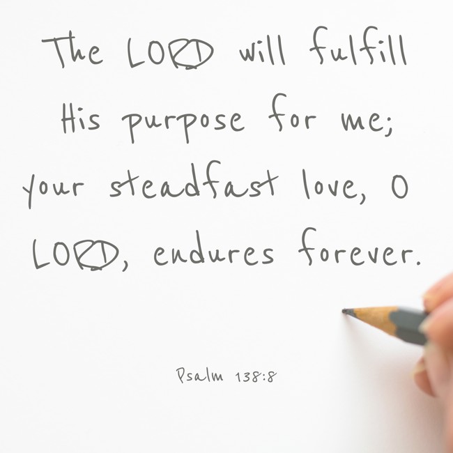 The LORD will fulfill His purpose for me; your steadfast love, O LORD, endures forever. - Psalm 138:8