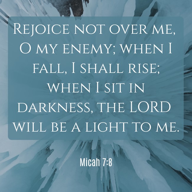 Rejoice not over me, O my enemy; when I fall, I shall rise; when I sit in darkness, the LORD will be a light to me. - Micah 7:8