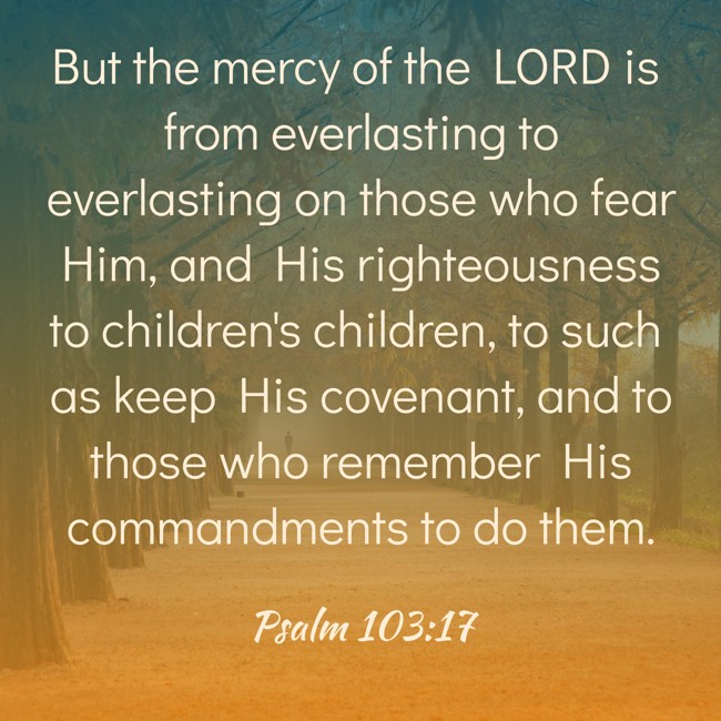 But the mercy of the LORD is from everlasting to everlasting on those who fear Him, and His righteousness to children's children, to such as keep His covenant, and to those who remember His commandments to do them. - Psalm 103:17