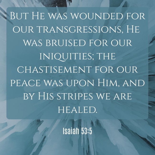  But He was wounded for our transgressions, He was bruised for our iniquities; the chastisement for our peace was upon Him, and by His stripes we are healed.   - Isaiah 53:5 