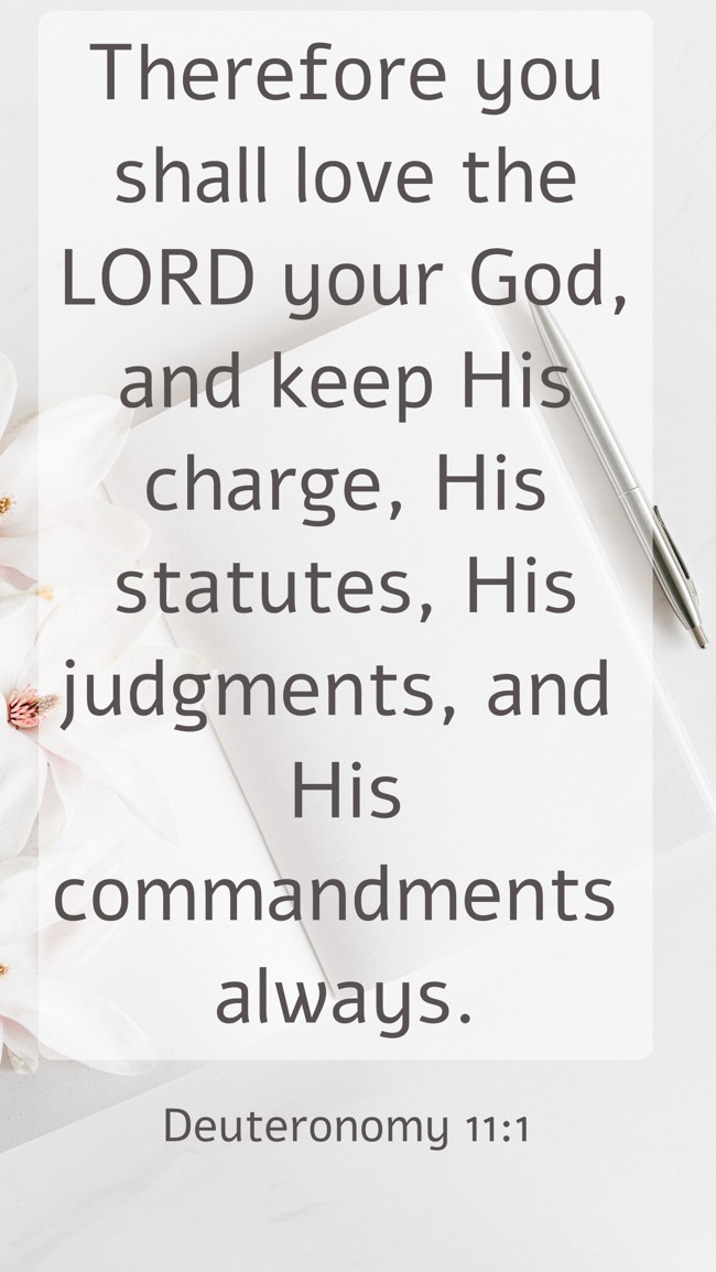 Therefore you shall love the LORD your God, and keep His charge, His statutes, His judgments, and His commandments always. - Deuteronomy 11:1