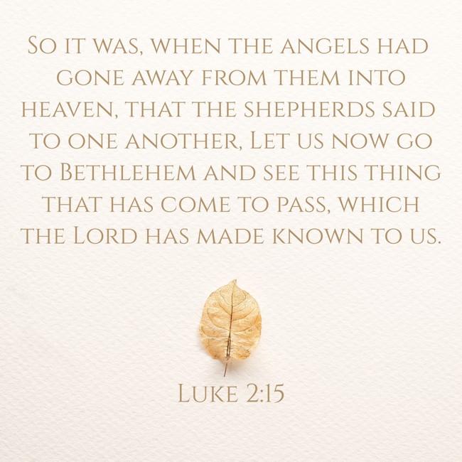  So it was, when the angels had gone away from them into heaven, that the shepherds said to one another, Let us now go to Bethlehem and see this thing that has come to pass, which the Lord has made known to us.   - Luke 2:15 