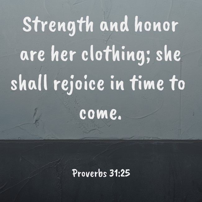 Strength and honor are her clothing; she shall rejoice in time to come. - Proverbs 31:25