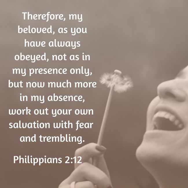 Therefore, my beloved, as you have always obeyed, not as in my presence only, but now much more in my absence, work out your own salvation with fear and trembling. - Philippians 2:12