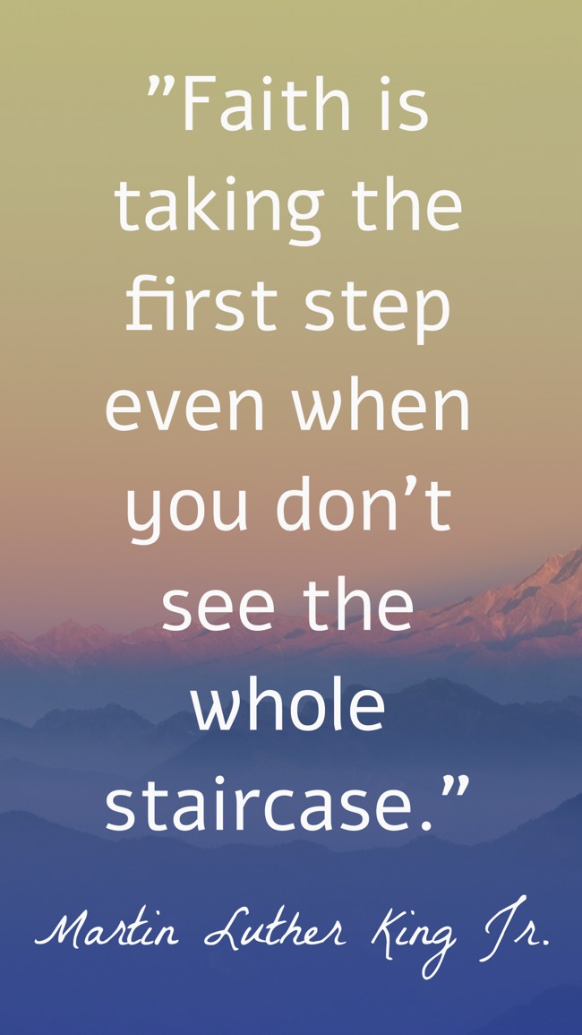  Faith is taking the first step even when you don't see the whole staircase.   - Martin Luther King Jr. 