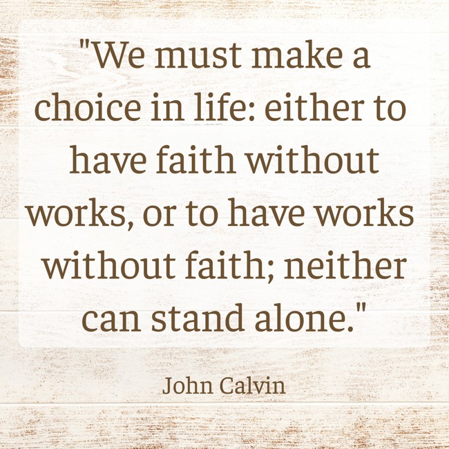  We must make a choice in life: either to have faith without works, or to have works without faith; neither can stand alone.   - John Calvin 