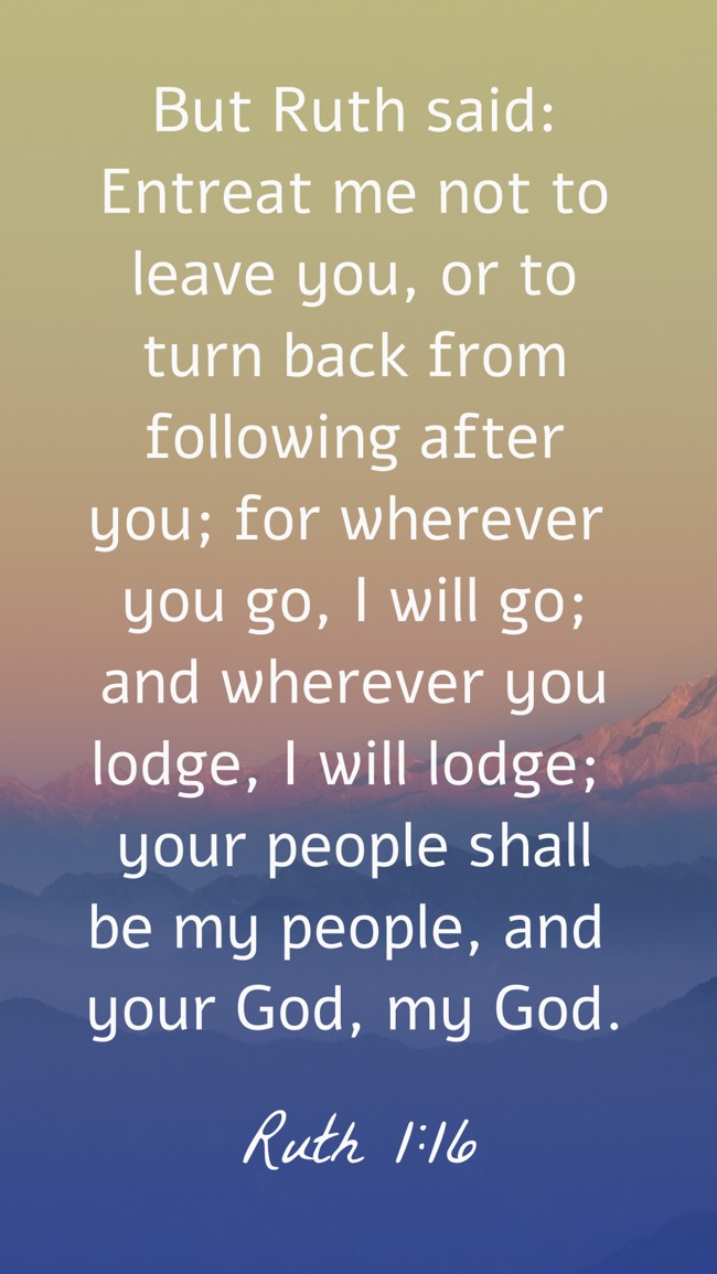 But Ruth said: Entreat me not to leave you, or to turn back from following after you; for wherever you go, I will go; and wherever you lodge, I will lodge; your people shall be my people, and your God, my God. - Ruth 1:16