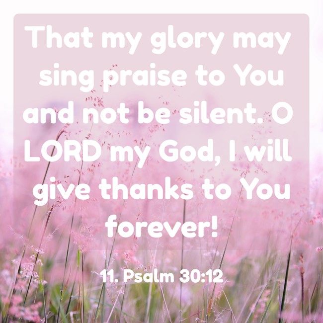 That my glory may sing praise to You and not be silent. O LORD my God, I will give thanks to You forever! - 11. Psalm 30:12