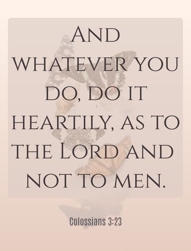 And whatever you do, do it heartily, as to the Lord and not to men. - Colossians 3:23