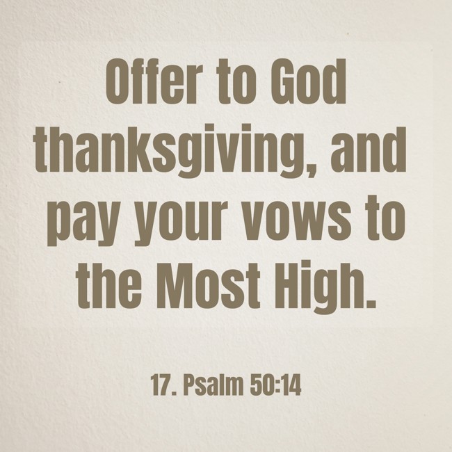 Offer to God thanksgiving, and pay your vows to the Most High. - 17. Psalm 50:14