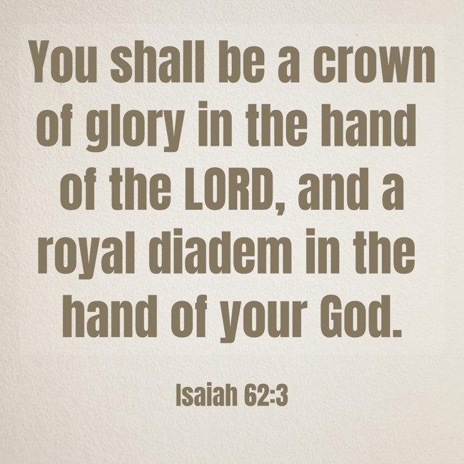 You shall be a crown of glory in the hand of the LORD, and a royal diadem in the hand of your God. - Isaiah 62:3