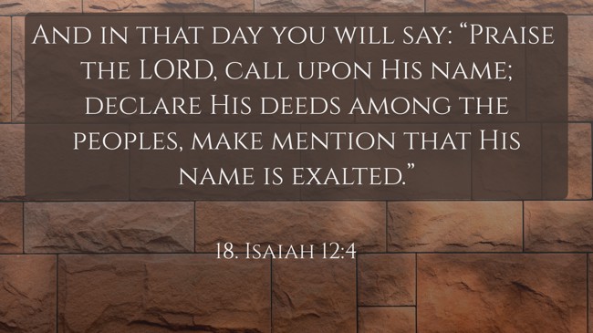 And in that day you will say: “Praise the LORD, call upon His name; declare His deeds among the peoples, make mention that His name is exalted.” - 18. Isaiah 12:4