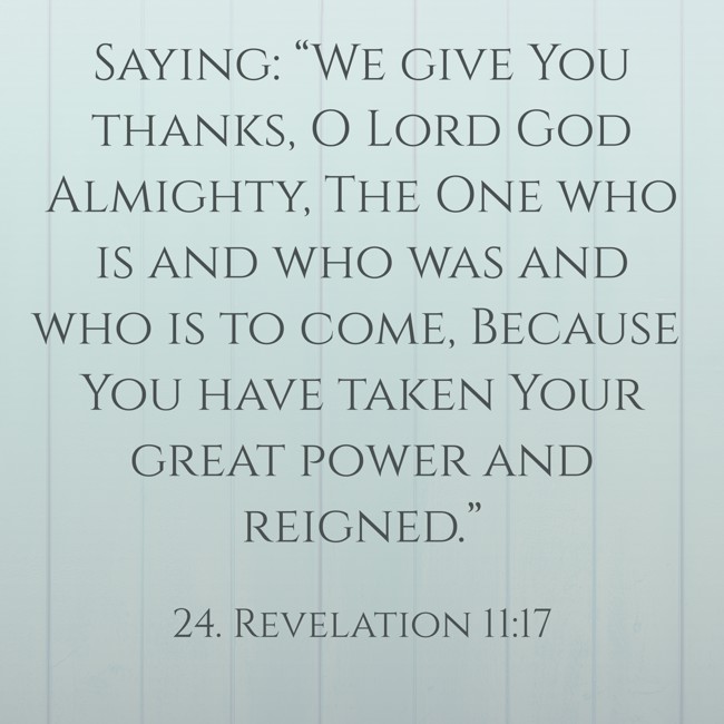 Saying: “We give You thanks, O Lord God Almighty, The One who is and who was and who is to come, Because You have taken Your great power and reigned.” - 24. Revelation 11:17