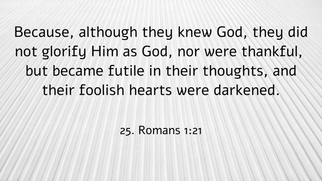 Because, although they knew God, they did not glorify Him as God, nor were thankful, but became futile in their thoughts, and their foolish hearts were darkened. - 25. Romans 1:21