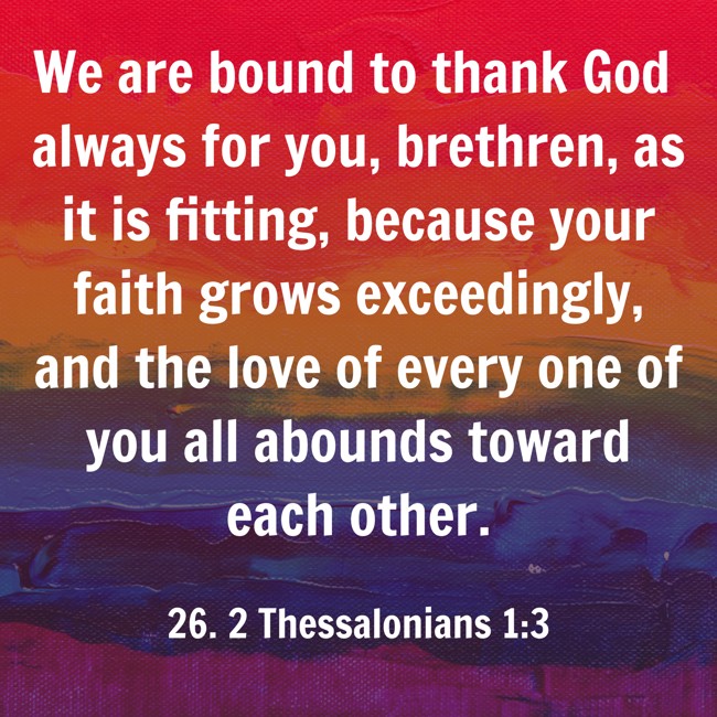 We are bound to thank God always for you, brethren, as it is fitting, because your faith grows exceedingly, and the love of every one of you all abounds toward each other. - 26. 2 Thessalonians 1:3