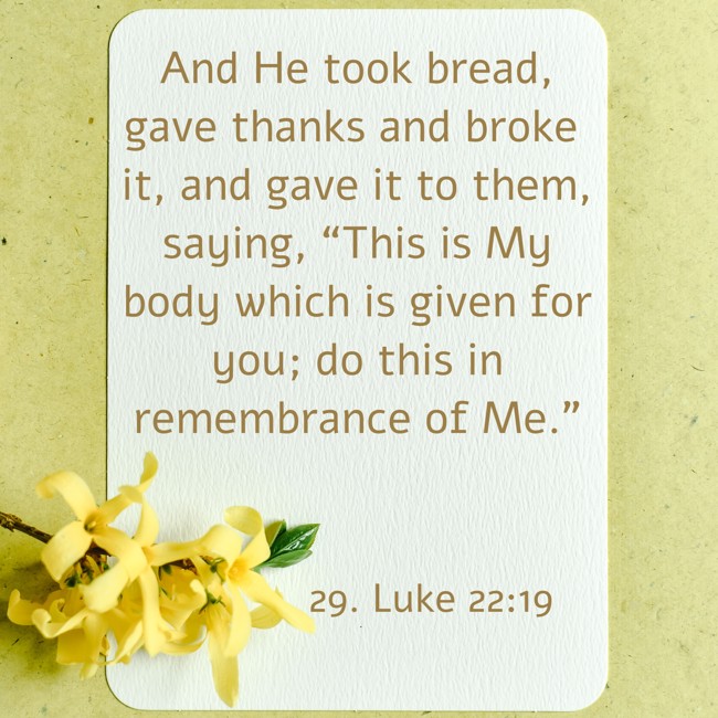 And He took bread, gave thanks and broke it, and gave it to them, saying, “This is My body which is given for you; do this in remembrance of Me.” - 29. Luke 22:19
