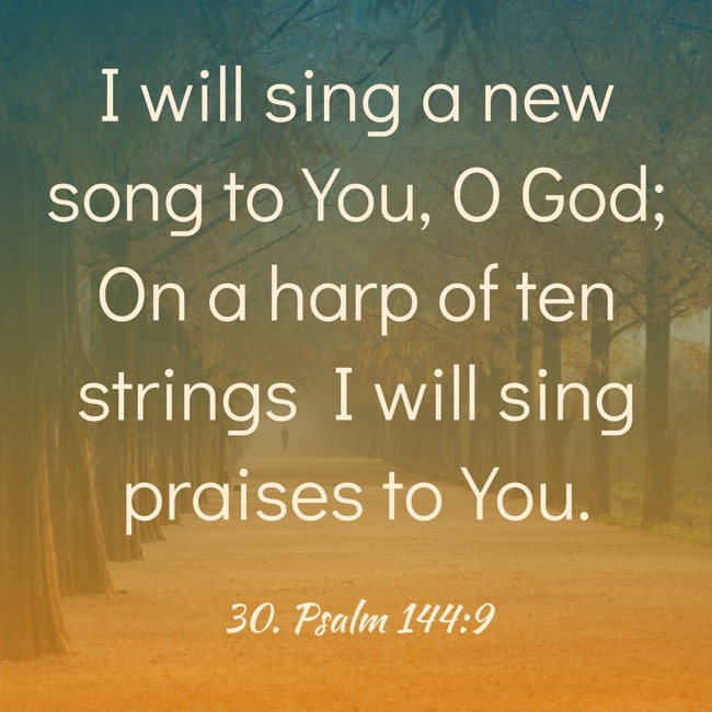 I will sing a new song to You, O God; On a harp of ten strings I will sing praises to You. - 30. Psalm 144:9