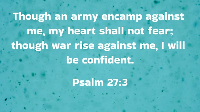 Though an army encamp against me, my heart shall not fear; though war rise against me, I will be confident. - Psalm 27:3