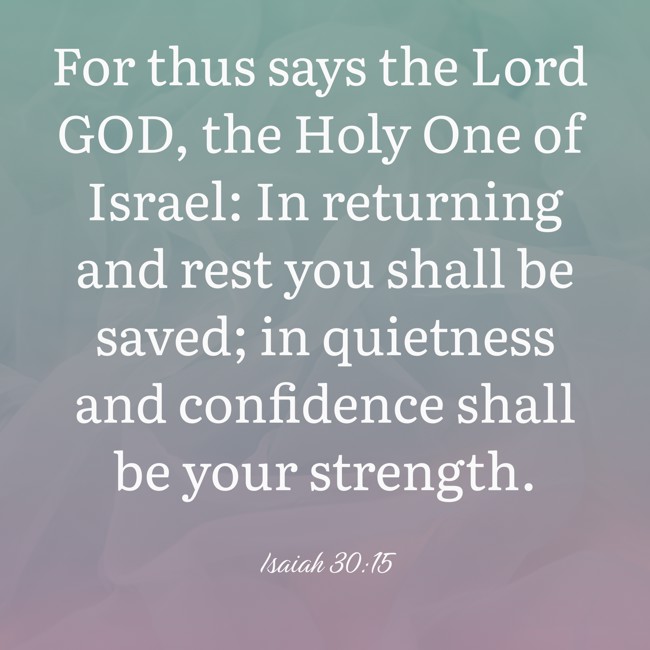 For thus says the Lord GOD, the Holy One of Israel: In returning and rest you shall be saved; in quietness and confidence shall be your strength. - Isaiah 30:15