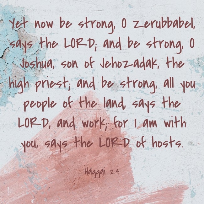 Yet now be strong, O Zerubbabel, says the LORD; and be strong, O Joshua, son of Jehozadak, the high priest; and be strong, all you people of the land, says the LORD, and work; for I am with you, says the LORD of hosts. - Haggai 2:4