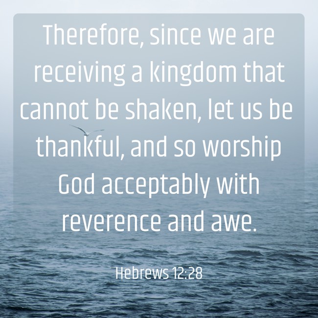 Therefore, since we are receiving a kingdom that cannot be shaken, let us be thankful, and so worship God acceptably with reverence and awe. - Hebrews 12:28