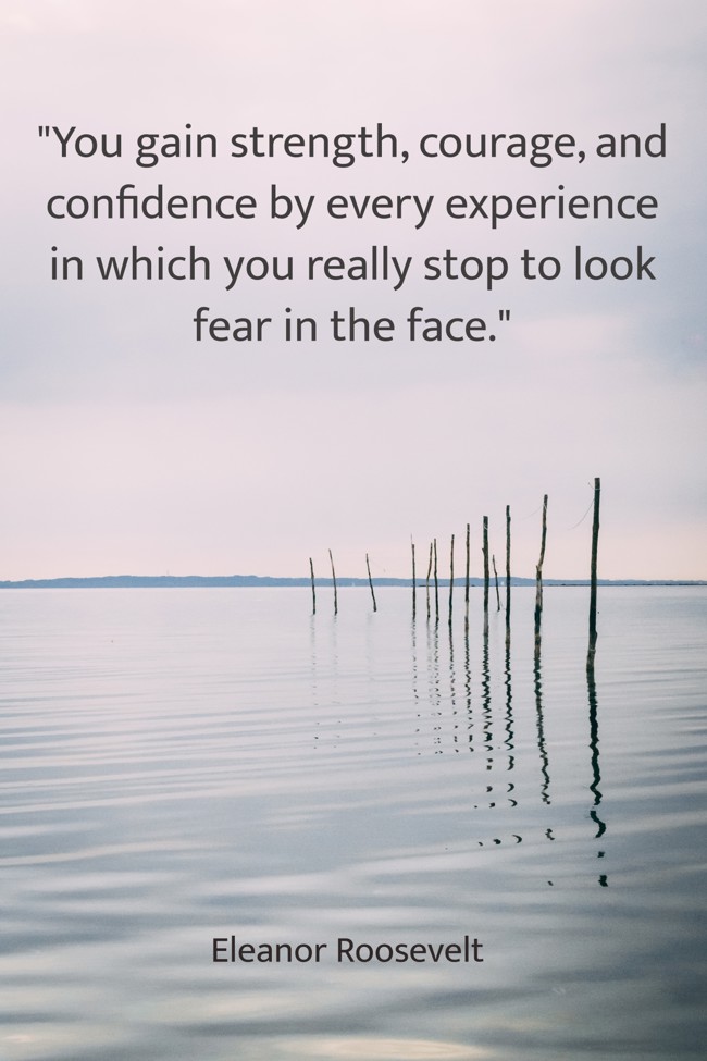 You gain strength, courage, and confidence by every experience in which you really stop to look fear in the face. - Eleanor Roosevelt