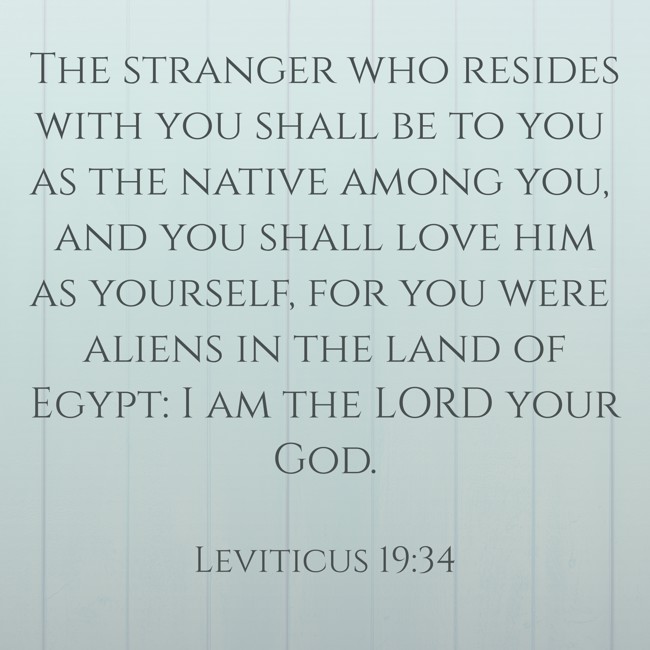 The stranger who resides with you shall be to you as the native among you, and you shall love him as yourself, for you were aliens in the land of Egypt: I am the LORD your God. - Leviticus 19:34