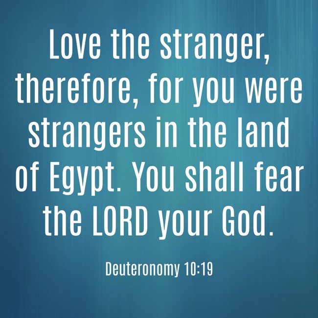 Love the stranger, therefore, for you were strangers in the land of Egypt. You shall fear the LORD your God. - Deuteronomy 10:19