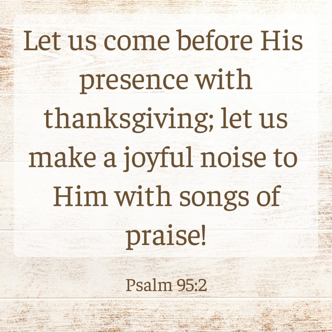 Let us come before His presence with thanksgiving; let us make a joyful noise to Him with songs of praise! - Psalm 95:2