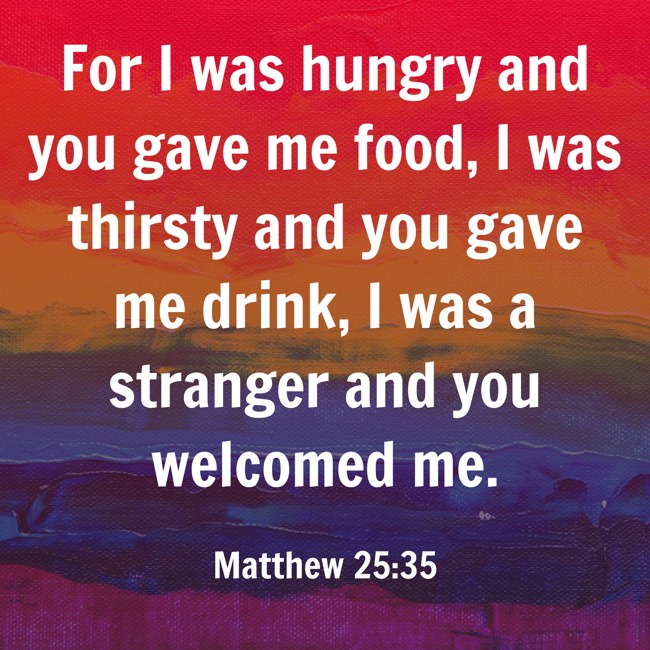 For I was hungry and you gave me food, I was thirsty and you gave me drink, I was a stranger and you welcomed me. - Matthew 25:35