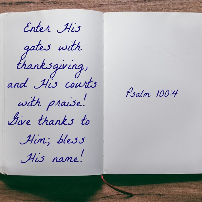 Enter His gates with thanksgiving, and His courts with praise! Give thanks to Him; bless His name! - Psalm 100:4
