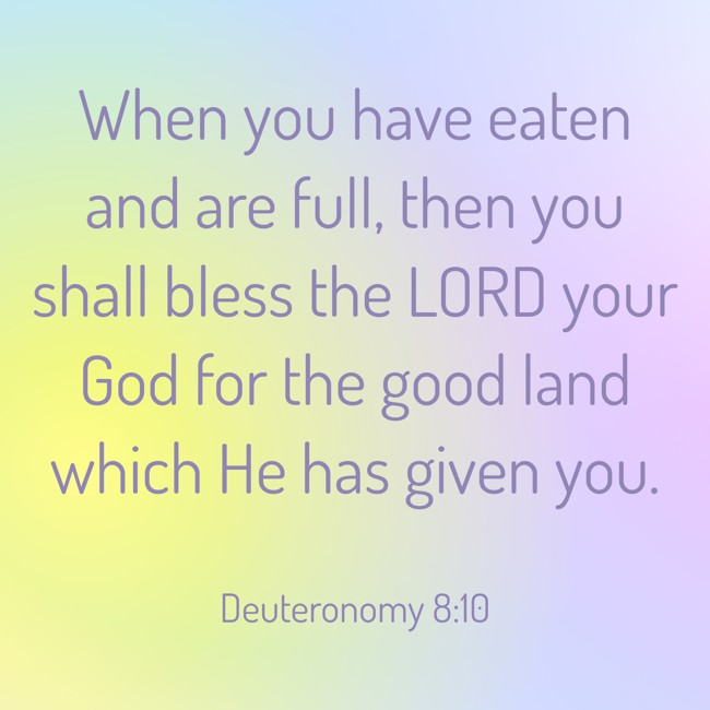 When you have eaten and are full, then you shall bless the LORD your God for the good land which He has given you. - Deuteronomy 8:10