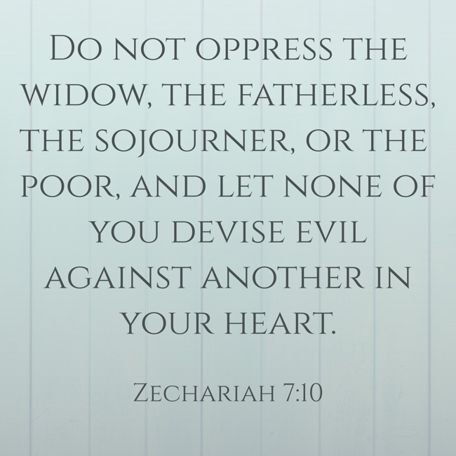 Do not oppress the widow, the fatherless, the sojourner, or the poor, and let none of you devise evil against another in your heart. - Zechariah 7:10