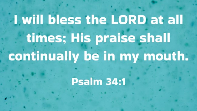 I will bless the LORD at all times; His praise shall continually be in my mouth. - Psalm 34:1