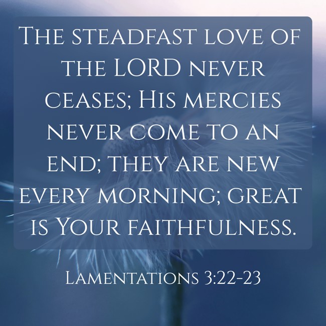 The steadfast love of the LORD never ceases; His mercies never come to an end; they are new every morning; great is Your faithfulness. - Lamentations 3:22-23