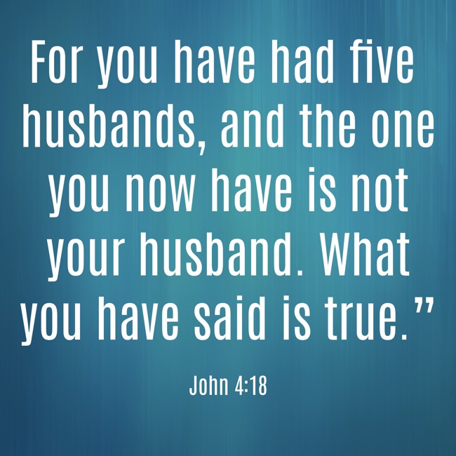 For you have had five husbands, and the one you now have is not your husband. What you have said is true.” - John 4:18
