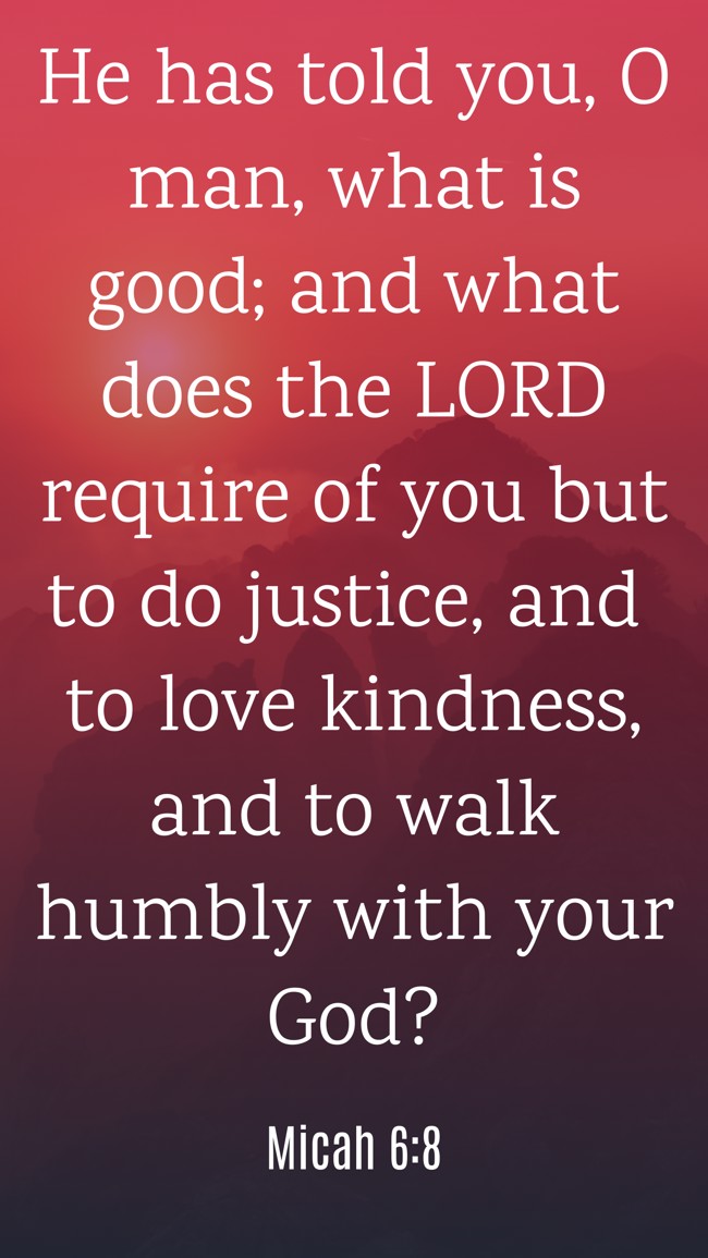He has told you, O man, what is good; and what does the LORD require of you but to do justice, and to love kindness, and to walk humbly with your God? - Micah 6:8