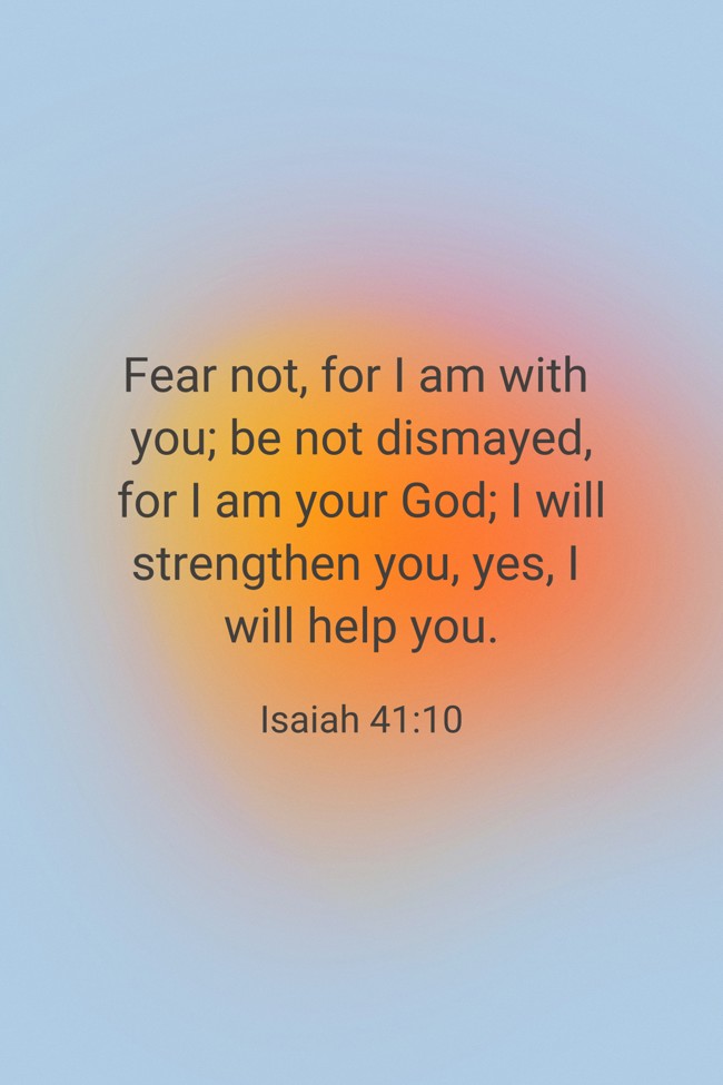 Fear not, for I am with you; be not dismayed, for I am your God; I will strengthen you, yes, I will help you. - Isaiah 41:10