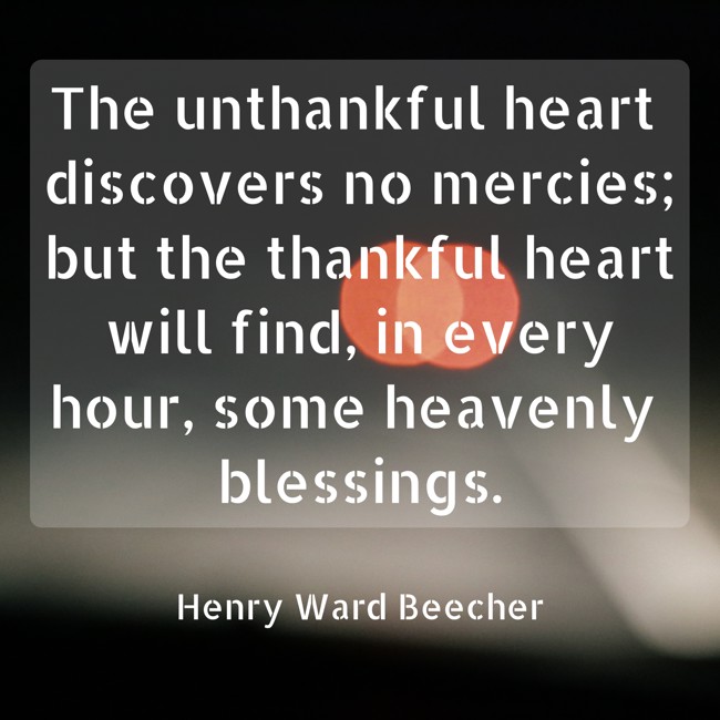 The unthankful heart discovers no mercies; but the thankful heart will find, in every hour, some heavenly blessings. - Henry Ward Beecher