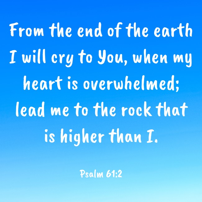 From the end of the earth I will cry to You, when my heart is overwhelmed; lead me to the rock that is higher than I. - Psalm 61:2