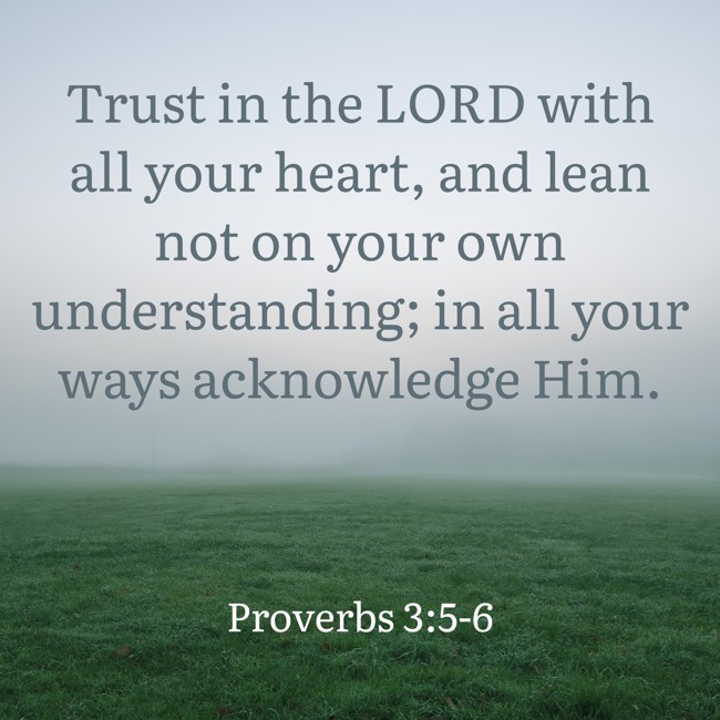 Trust in the LORD with all your heart, and lean not on your own understanding; in all your ways acknowledge Him. - Proverbs 3:5-6